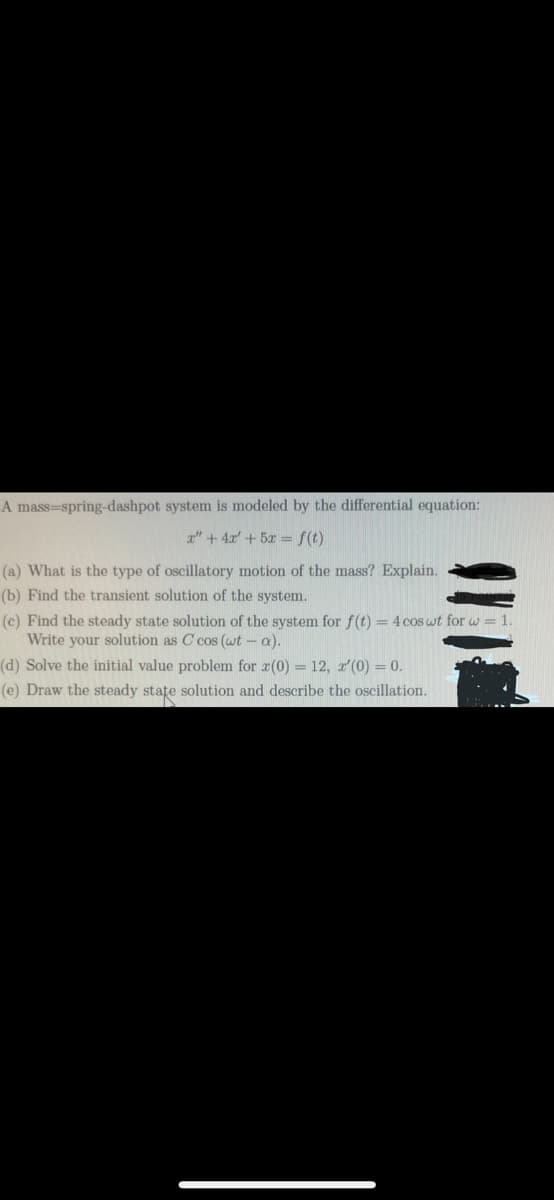 A mass-spring-dashpot system is modeled by the differential equation:
x" + 4x + 5x = f(t)
(a) What is the type of oscillatory motion of the mass? Explain.
(b) Find the transient solution of the system.
(c) Find the steady state solution of the system for f(t) = 4 cos wt for w= 1.
Write your solution as C cos (wt -a).
(d) Solve the initial value problem for z(0) = 12, x'(0) = 0.
(e) Draw the steady state solution and describe the oscillation.