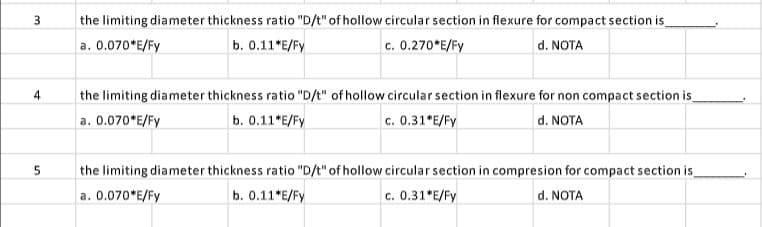 3
4
5
the limiting diameter thickness ratio "D/t" of hollow circular section in flexure for compact section is_
a. 0.070*E/Fy
b. 0.11*E/Fy
c. 0.270*E/Fy
d. NOTA
the limiting diameter thickness ratio "D/t" of hollow circular section in flexure for non compact section is
a. 0.070*E/Fy
b. 0.11*E/Fy
c. 0.31*E/Fy
d. NOTA
the limiting diameter thickness ratio "D/t" of hollow circular section in compresion for compact section is
a. 0.070*E/Fy
b. 0.11*E/Fy
c. 0.31*E/Fy
d. NOTA