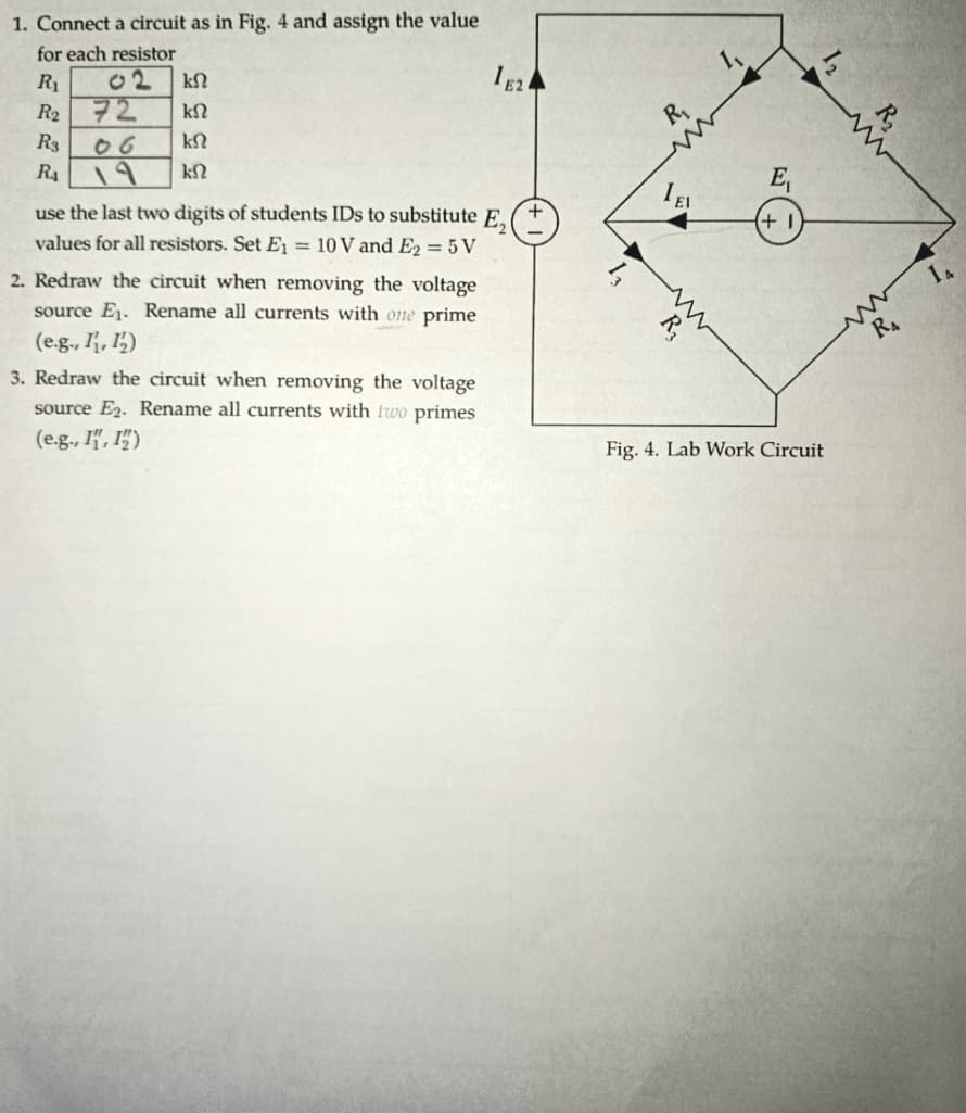 1. Connect a circuit as in Fig. 4 and assign the value
for each resistor
R₁
02
ΚΩ
R2 72
ΚΩ
R3
06
ΚΩ
RA
19
ΚΩ
use the last two digits of students IDs to substitute E,
values for all resistors. Set E₁ = 10 V and E2 = 5V
2. Redraw the circuit when removing the voltage
source E₁. Rename all currents with one prime
(e.g., 1, 12)
3. Redraw the circuit when removing the voltage
source E2. Rename all currents with two primes
(e.g., I", ")
1E2
R₁
www
R₁₂
E₁
+1
Fig. 4. Lab Work Circuit
www