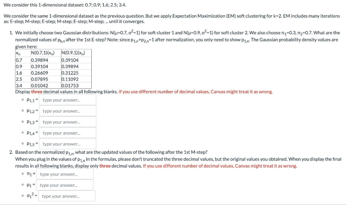 We consider this 1-dimensional dataset: 0.7; 0.9; 1.6; 2.5; 3.4.
We consider the same 1-dimensional dataset as the previous question. But we apply Expectation Maximization (EM) soft clustering for k=2. EM includes many iterations
as: E-step; M-step; E-step; M-step; E-step; M-step; ... until it converges.
1. We initially choose two Gaussian distributions: N(u=0.7, o²-1) for soft cluster 1 and N(μ=0.9,0²-1) for soft cluster 2. We also choose П₁=0.3, П2=0.7. What are the
normalized values of Pk,n after the 1st E-step? Note: since P1,n+P2,n=1 after normalization, you only need to show P1,n. The Gaussian probability density values are
given here:
N(0.7.1x)
N(0.9.1)(x,)
0.39104
Xn
0.7
0.39894
0.9
0.39104
0.39894
1.6
0.26609
0.31225
2.5
0.07895
0.11092
3.4
0.01042
0.01753
Display three decimal values in all following blanks. If you use different number of decimal values, Canvas might treat it as wrong.
P1,1 type your answer...
P1,2 type your answer...
° P1,3 type your answer...
P1,4 type your answer...
。 P1,5 type your answer...
2. Based on the normalized P1,n, what are the updated values of the following after the 1st M-step?
When you plug in the values of p1,n in the formulas, please don't truncated the three decimal values, but the original values you obtained. When you display the final
results in all following blanks, display only three decimal values. If you use different number of decimal values, Canvas might treat it as wrong.
。 π₁ = type your answer...
H1 type your answer....
о
0₁2= type your answer...