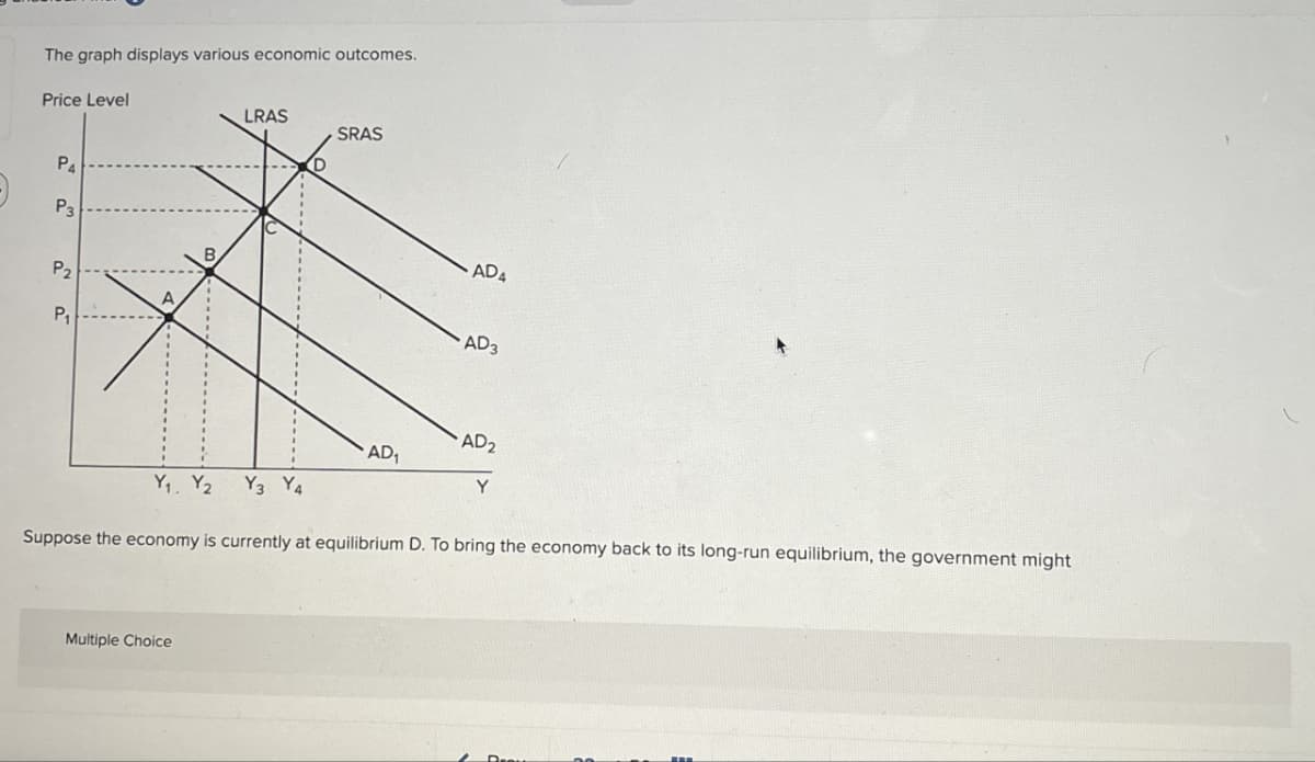 The graph displays various economic outcomes.
Price Level
P4
P3
B
P2
A
P₁
LRAS
SRAS
ADA
AD3
AD₂
AD
Y
Y₁ Y2
Y3 Y4
Suppose the economy is currently at equilibrium D. To bring the economy back to its long-run equilibrium, the government might
Multiple Choice