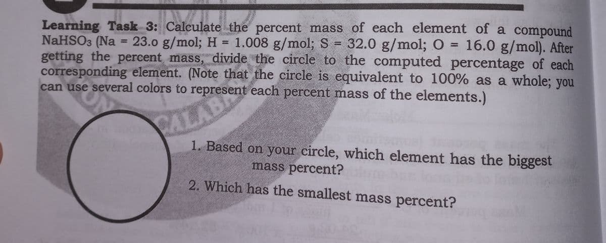 Learning Task 3: Calculate the percent mass of each element of a compound
NaHSO3 (Na = 23.0 g/mol; H = 1.008 g/mol; S 32.0 g/mol; O = 16.0 g/mol). After
getting the percent mass, divide the circle to the computed percentage of each
corresponding element. (Note that the circle is equivalent to 100% as a whole; you
can use several colors to represent each percent mass of the elements.)
RALABE
1. Based on your circle, which element has the biggest
mass percent?
2. Which has the smallest mass percent?
