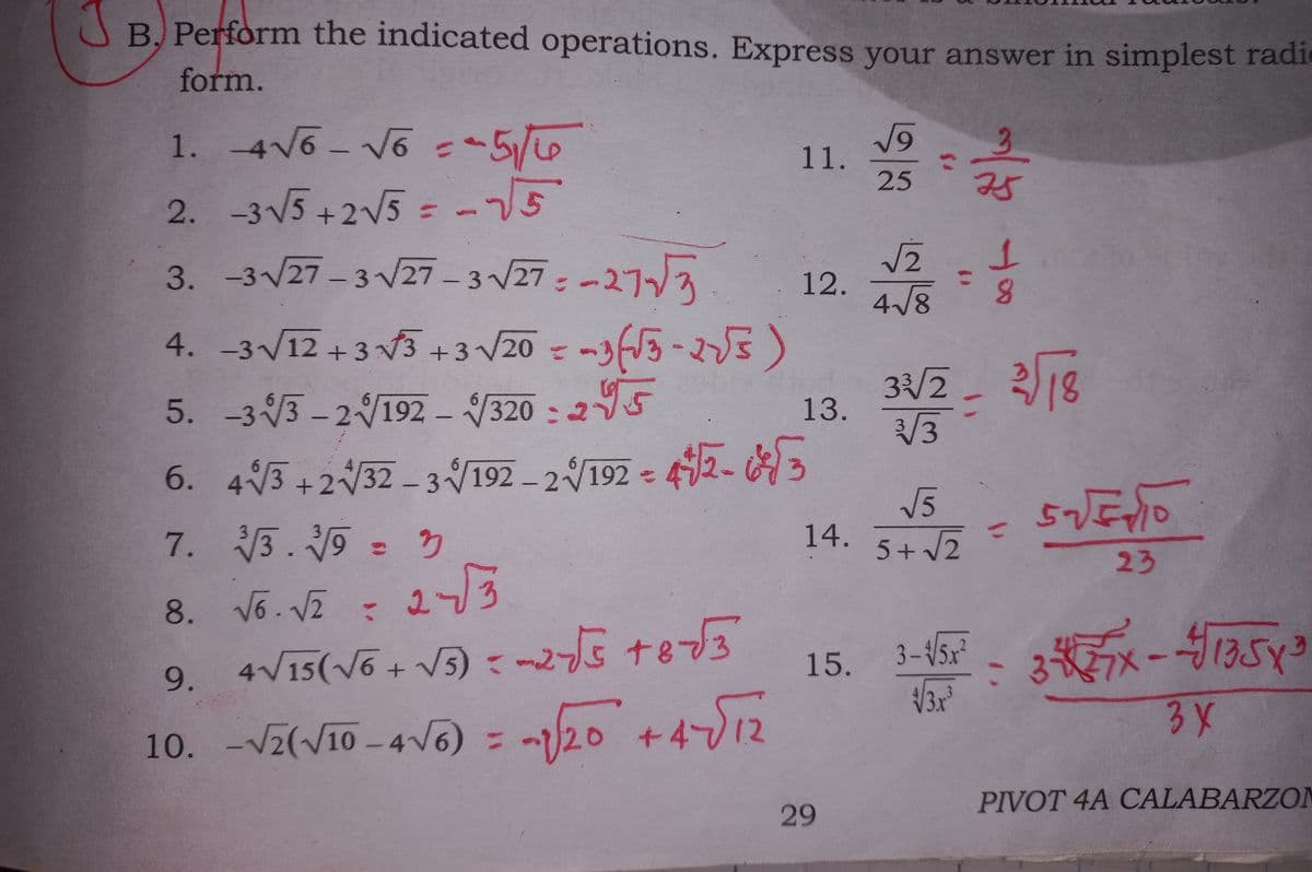 A B. Perform the indicated operations. Express your answer in simplest radi
form.
1. -4V6- V6 5/
3.
11.
25
75
2. -3 V5 +2V5 =-5
3. -3/27 – 3 V27 – 3 V27 : -277
%3D
12.
4/8
3 V20 = -33-5)
:295
4. -3V12 + 3 3+:
3/2_ 318
5. -33 - 2192 – 320 - 25
13.
6. 43 - 42- 3
7. 3. = 3
+2V32 - 3192 - 2192
V5
14. 5+ 2
57
%3D
23
8. V6. VI = 273
9. 4V15(võ+ V5) : 25 te3
10. = -/20 +412
15.
3-V5x²
3\
Vz(V10 -4V6)
%3D
PIVOT 4A CALABARZON
29
