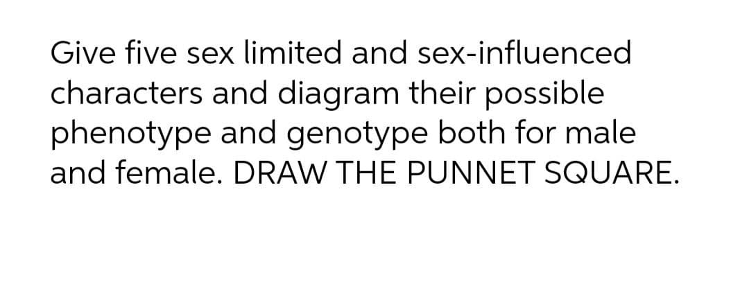 Give five sex limited and sex-influenced
characters and diagram their possible
phenotype and genotype both for male
and female. DRAW THE PUNNET SQUARE.
