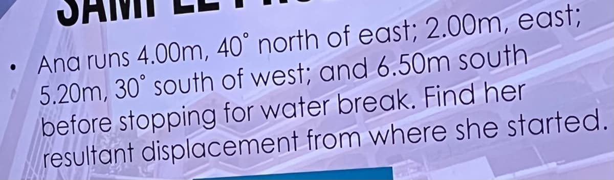 ●
Ana runs 4.00m, 40° north of east; 2.00m, east;
5.20m, 30° south of west; and 6.50m south
before stopping for water break. Find her
resultant displacement from where she started.