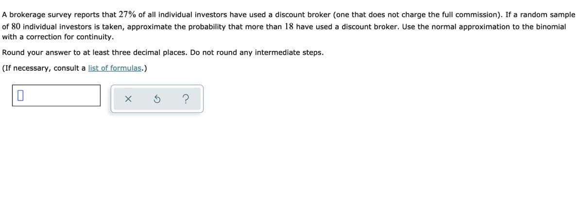 A brokerage survey reports that 27% of all individual investors have used a discount broker (one that does not charge the full commission). If a random sample
of 80 individual investors is taken, approximate the probability that more than 18 have used a discount broker. Use the normal approximation to the binomial
with a correction for continuity.
Round your answer to at least three decimal places. Do not round any intermediate steps.
(If necessary, consult a list of formulas.)
?
