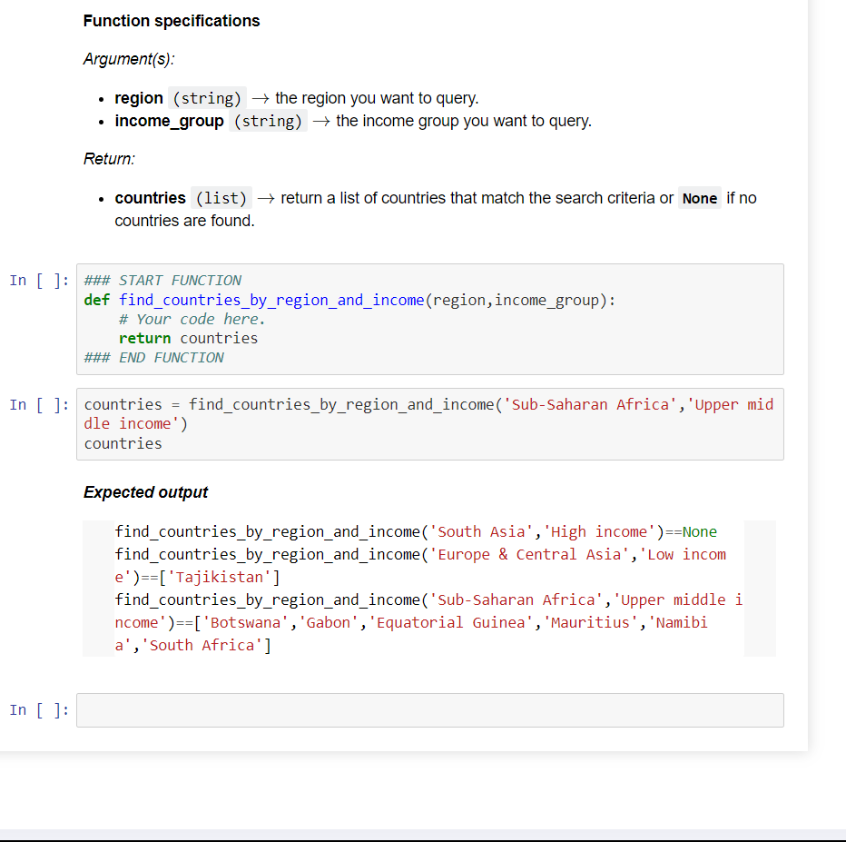 Function specifications
Argument(s):
region (string) → the region you want to query.
income_group (string) → the income group you want to query.
Return:
In [ ]:
• countries (list) → return a list of countries that match the search criteria or None if no
countries are found.
In [ ]: ### START FUNCTION
def find_countries_by_region_and_income (region, income_group):
# Your code here.
return countries
### END FUNCTION
In [ ]: countries = find_countries_by_region_and_income ('Sub-Saharan Africa', 'Upper mid
dle income')
countries
Expected output
find_countries_by_region_and_income
find_countries_by_region_and_income
e')==['Tajikistan']
('South Asia', 'High income')==None
('Europe & Central Asia', 'Low incom
find_countries_by_region_and_income('Sub-Saharan
Africa','Upper middle i
ncome') == ['Botswana', 'Gabon', 'Equatorial Guinea', 'Mauritius', 'Namibi
a', 'South Africa']