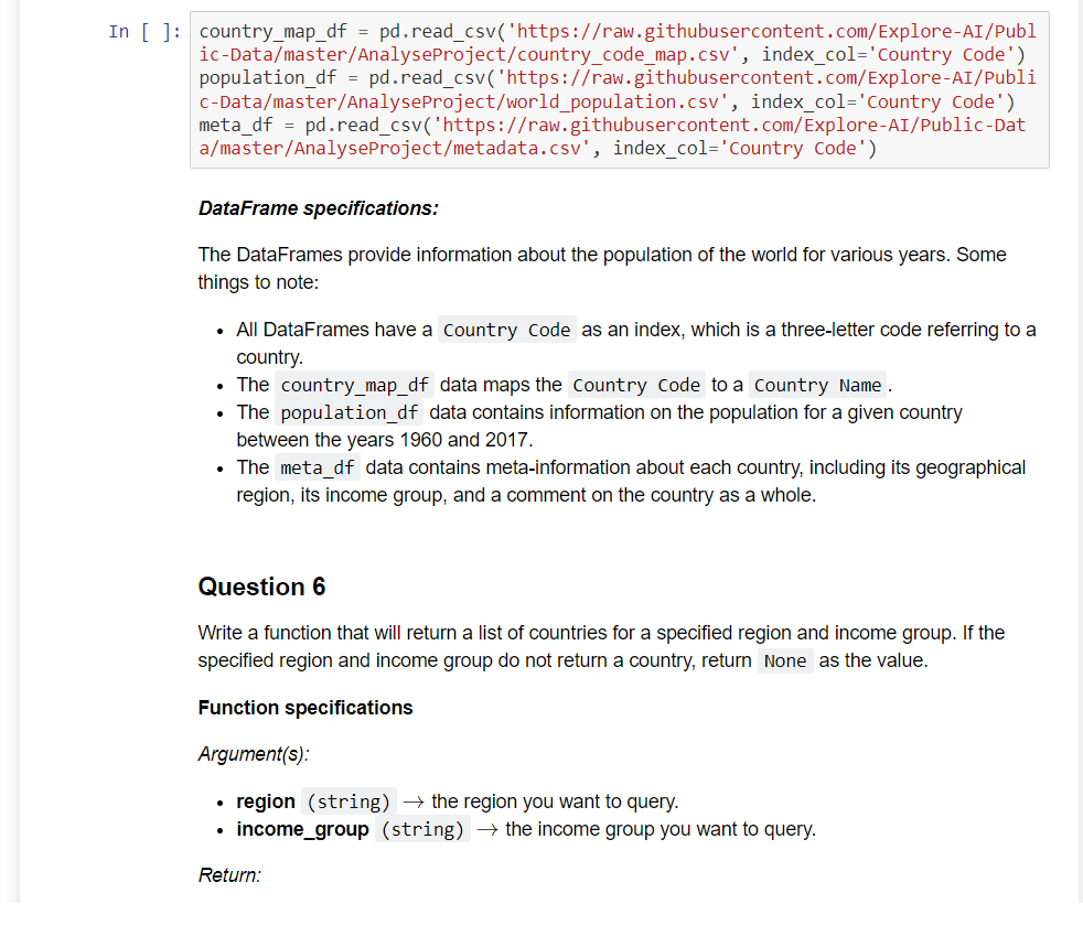 In [ ]: country_map_df = pd.read_csv('https://raw.githubusercontent.com/Explore-AI/Publ
ic-Data/master/AnalyseProject/country_code_map.csv', index_col='Country Code')
population_df = pd.read_csv('https://raw.githubusercontent.com/Explore-AI/Publi
c-Data/master/Analyse Project/world_population.csv', index_col='Country Code')
meta_df = pd.read_csv('https://raw.githubusercontent.com/Explore-AI/Public-Dat
a/master/AnalyseProject/metadata.csv', index_col='Country Code')
DataFrame specifications:
The DataFrames provide information about the population of the world for various years. Some
things to note:
• All DataFrames have a Country Code as an index, which is a three-letter code referring to a
country.
• The country_map_df data maps the Country Code to a Country Name.
• The population_df data contains information on the population for a given country
between the years 1960 and 2017.
• The meta_df data contains meta-information about each country, including its geographical
region, its income group, and a comment on the country as a whole.
Question 6
Write a function that will return a list of countries for a specified region and income group. If the
specified region and income group do not return a country, return None as the value.
Function specifications
Argument(s):
region (string) → the region you want to query.
income_group (string) → the income group you want to query.
Return: