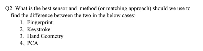 Q2. What is the best sensor and method (or matching approach) should we use to
find the difference between the two in the below cases:
1. Fingerprint.
2. Keystroke.
3. Hand Geometry
4. РCА
