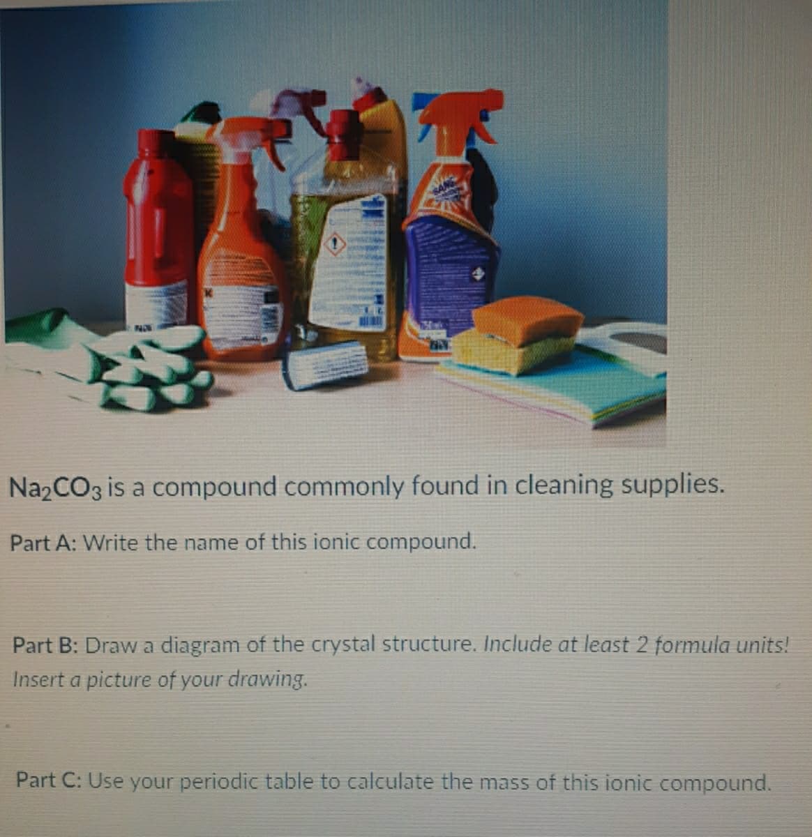 NOW
Na2CO3 is a compound commonly found in cleaning supplies.
Part A: Write the name of this ionic compound.
Part B: Draw a diagram of the crystal structure. Include at least 2 formula units!
Insert a picture of your drawing.
Part C: Use your periodic table to calculate the mass of this ionic compound.
