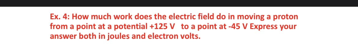 Ex. 4: How much work does the electric field do in moving a proton
from a point at a potential +125 V to a point at -45 V Express your
answer both in joules and electron volts.
