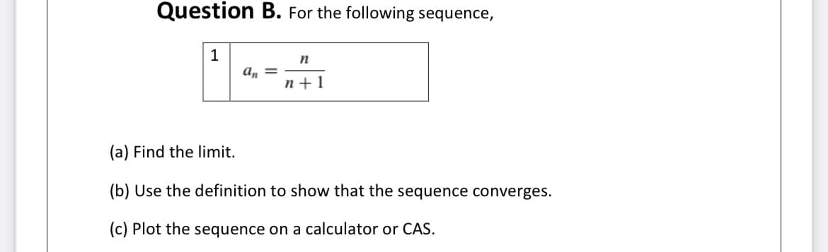 Question B. For the following sequence,
1
n
a, =
n+1
(a) Find the limit.
(b) Use the definition to show that the sequence converges.
(c) Plot the sequence on a calculator or CAS.
