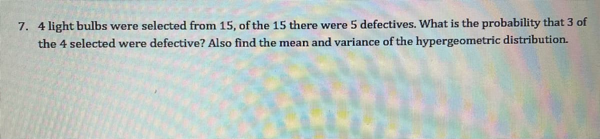 7. 4 light bulbs were selected from 15, of the 15 there were 5 defectives. What is the probability that 3 of
the 4 selected were defective? Also find the mean and variance of the hypergeometric distribution.
