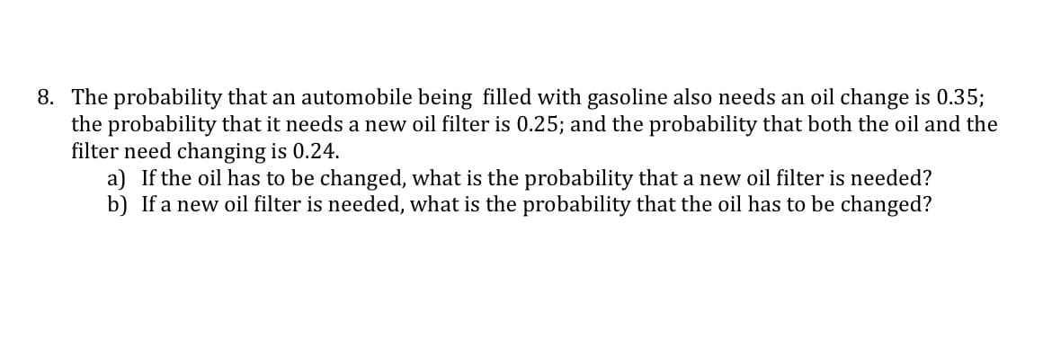 8. The probability that an automobile being filled with gasoline also needs an oil change is 0.35;
the probability that it needs a new oil filter is 0.25; and the probability that both the oil and the
filter need changing is 0.24.
a) If the oil has to be changed, what is the probability that a new oil filter is needed?
b) If a new oil filter is needed, what is the probability that the oil has to be changed?
