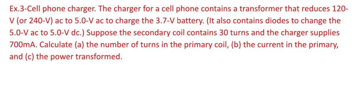 Ex.3-Cell phone charger. The charger for a cell phone contains a transformer that reduces 120-
V (or 240-V) ac to 5.0-V ac to charge the 3.7-V battery. (It also contains diodes to change the
5.0-V ac to 5.0-V dc.) Suppose the secondary coil contains 30 turns and the charger supplies
700mA. Calculate (a) the number of turns in the primary coil, (b) the current in the primary,
and (c) the power transformed.
