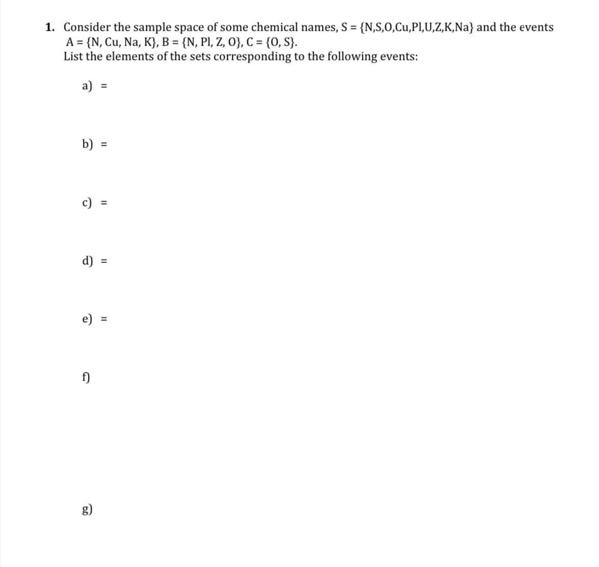 1. Consider the sample space of some chemical names, S = {N,S,0,Cu,Pl,U,Z,K,Na} and the events
A = {N, Cu, Na, K}, B = {N, PI, Z, O}, C= {0, S}.
List the elements of the sets corresponding to the following events:
%3D
a)
%3D
b)
c) :
%3D
d)
e)
%3D
f)
g)
II
