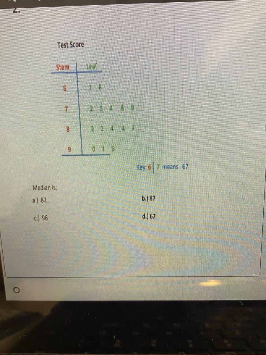 O
Median is:
a.) 82
c.) 96
Test Score
Stem
6
7
8
9
Leaf
22447
0
3
16
Key: 67 means 67
b.) 87
d.) 67