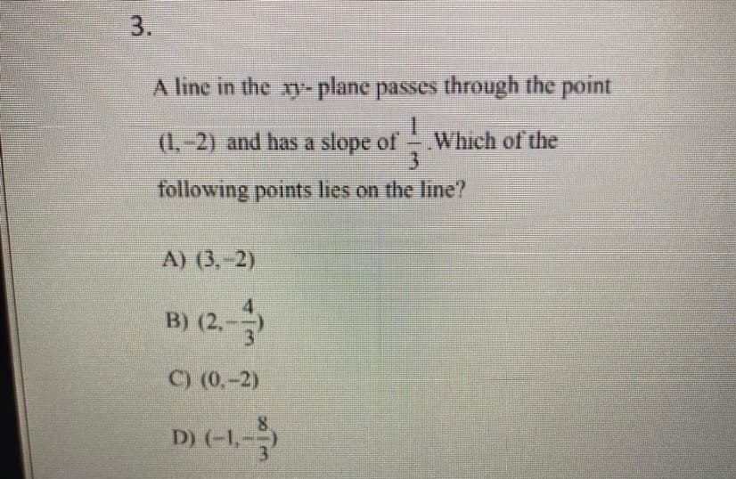 3.
A line in the xy-plane passes through the point
1
(1,-2) and has a slope of Which of the
3
following points lies on the line?
A) (3,-2)
B) (2.-)
C) (0,-2)
D) (-1,-)