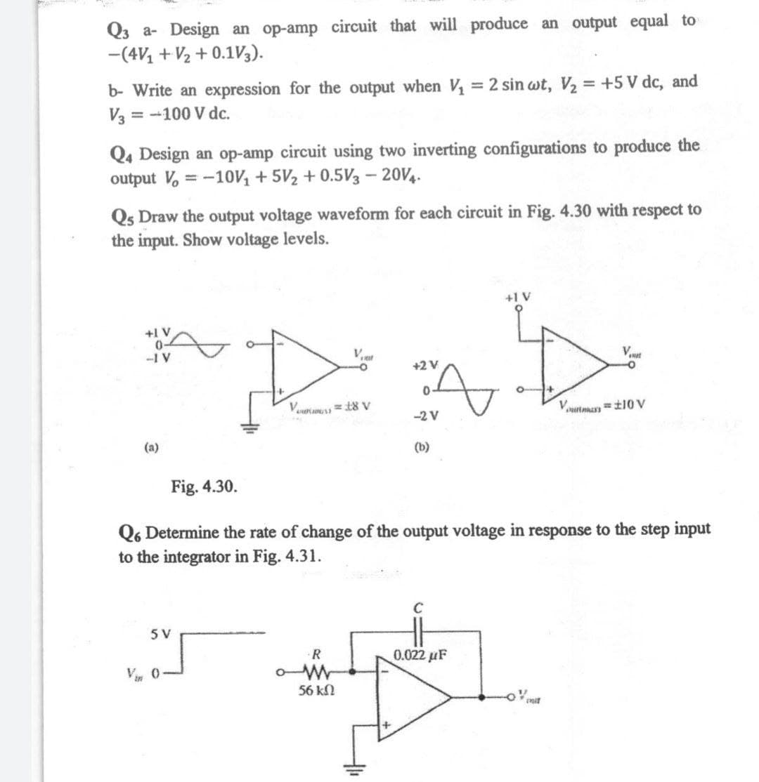 Q3 a- Design an op-amp circuit that will produce an output equal to
-(4V, + V2 + 0.1V3).
b- Write an expression for the output when V = 2 sin wt, V2 = +5 V dc, and
V3 = -100 V dc.
Q4 Design an op-amp circuit using two inverting configurations to produce the
output V, = -10, + 5V2 + 0.5V3 – 20V4.
%3D
Qs Draw the output voltage waveform for each circuit in Fig. 4.30 with respect to
the input. Show voltage levels.
+1 V
+1 V
0-
-1 V
V.
net
+2 V
Vourum =t8 V
-2 V
(a)
(b)
Fig. 4.30.
Q6 Determine the rate of change of the output voltage in response to the step input
to the integrator in Fig. 4.31.
5 V
R
0.022 uF
V 0
56 kN
