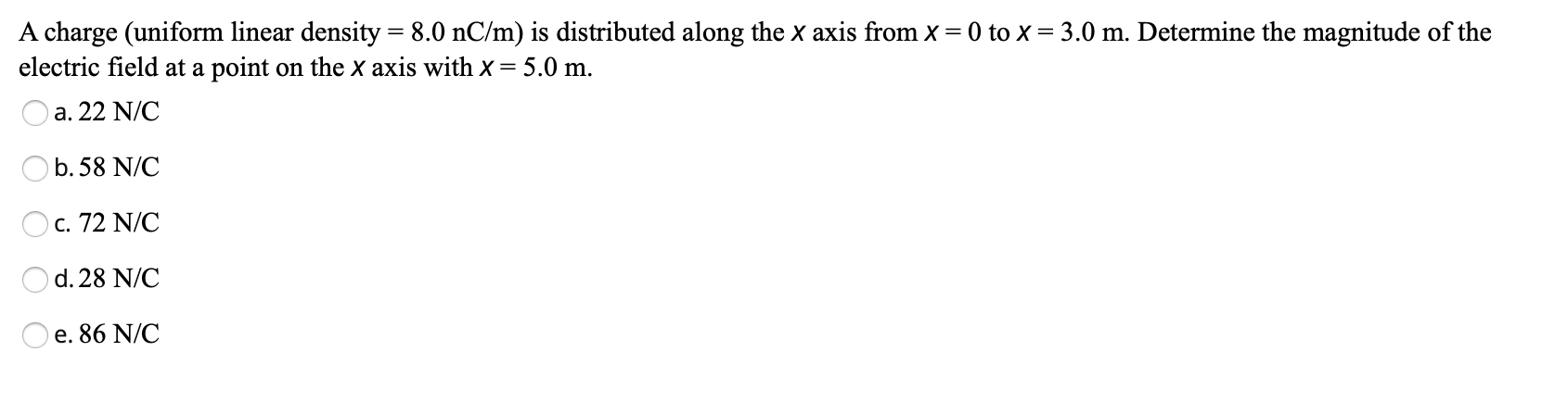 A charge (uniform linear density = 8.0 nC/m) is distributed along the x axis from x = 0 to x = 3.0 m. Determine the magnitude of the
electric field at a point on the x axis with x= 5.0 m.
a, 22 N/C
b. 58 N/C
c. 72 N/C
d. 28 N/C
e. 86 N/C
