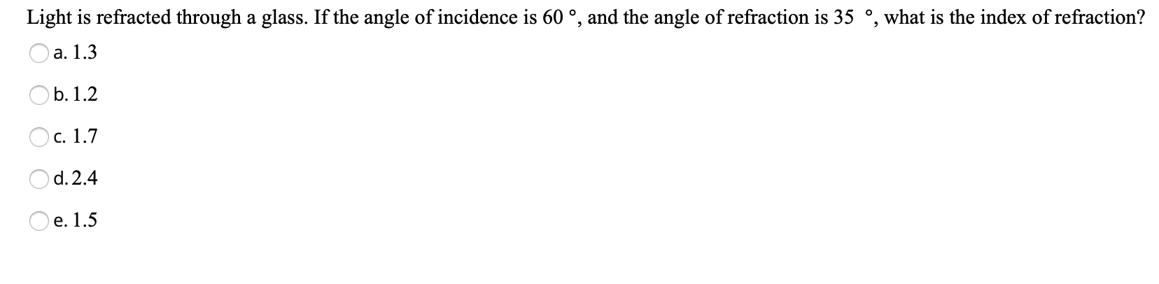 Light is refracted through a glass. If the angle of incidence is 60 °, and the angle of refraction is 35 °, what is the index of refraction?
a. 1.3
b. 1.2
Oc. 1.7
O d. 2.4
e. 1.5
