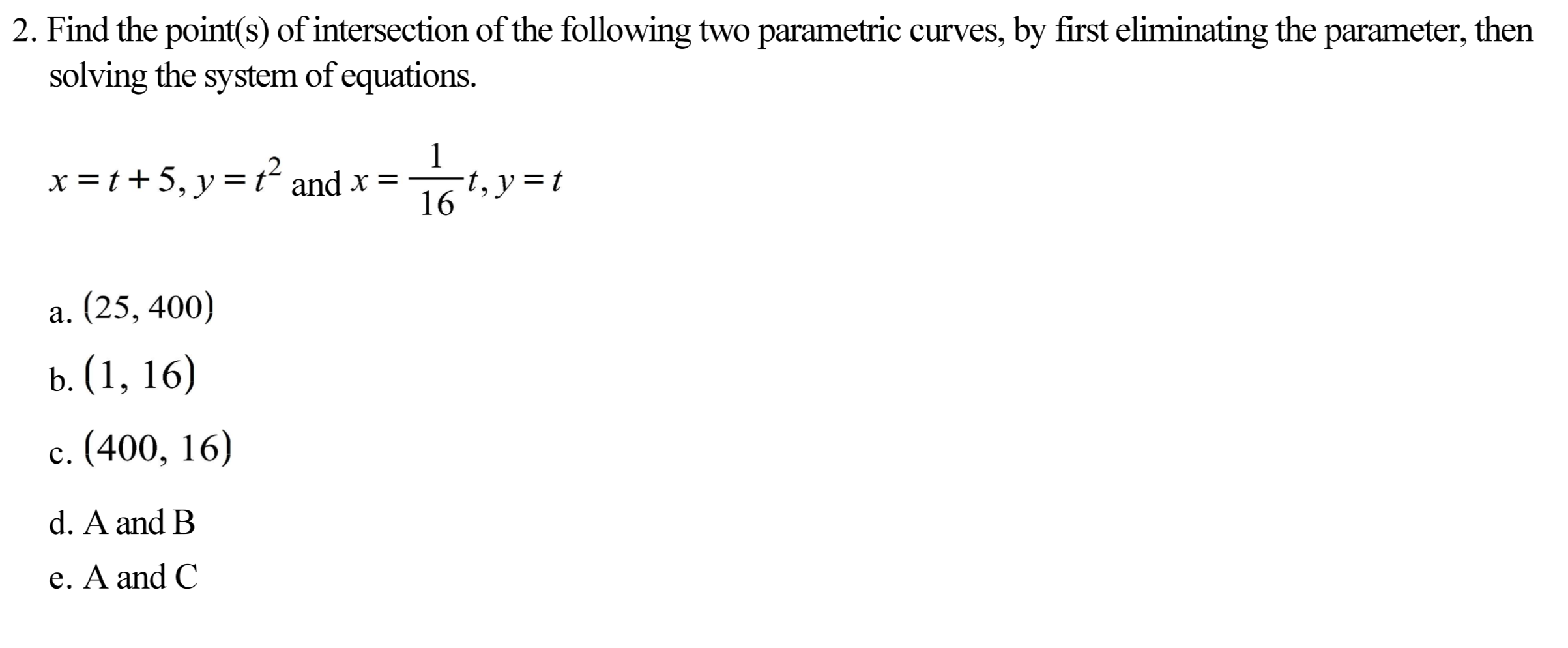 2. Find the point(s) of intersection of the following two parametric curves, by first eliminating the parameter, then
solving the system of equations.
x =t+5, y=t² and x =
16
-t, y = t
a. (25, 400)
b. (1, 16)
c. (400, 16)
d. A and B
e. A and C
