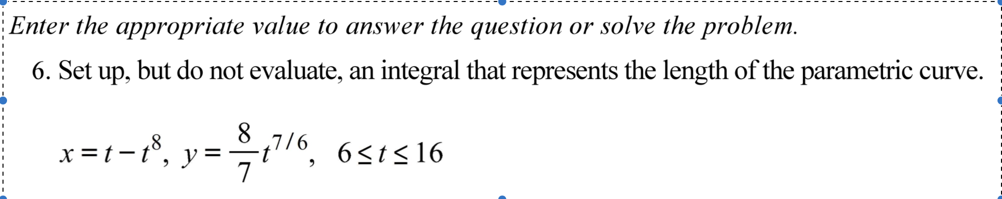 Enter the appropriate value to answer the question or solve the problem.
6. Set
up,
but do not evaluate, an integral that represents the length of the parametric curve.
8.
x =t-1%, y=÷t/6, 6s1s16
8'
