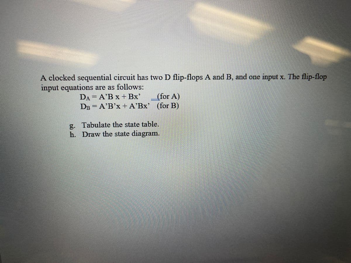 A clocked sequential circuit has two D flip-flops A and B, and one input x. The flip-flop
input equations are as follows:
DA A'B x + Bx'
DB = A'B'x + A'Bx' (for B)
(for A)
g. Tabulate the state table.
h. Draw the state diagram.
