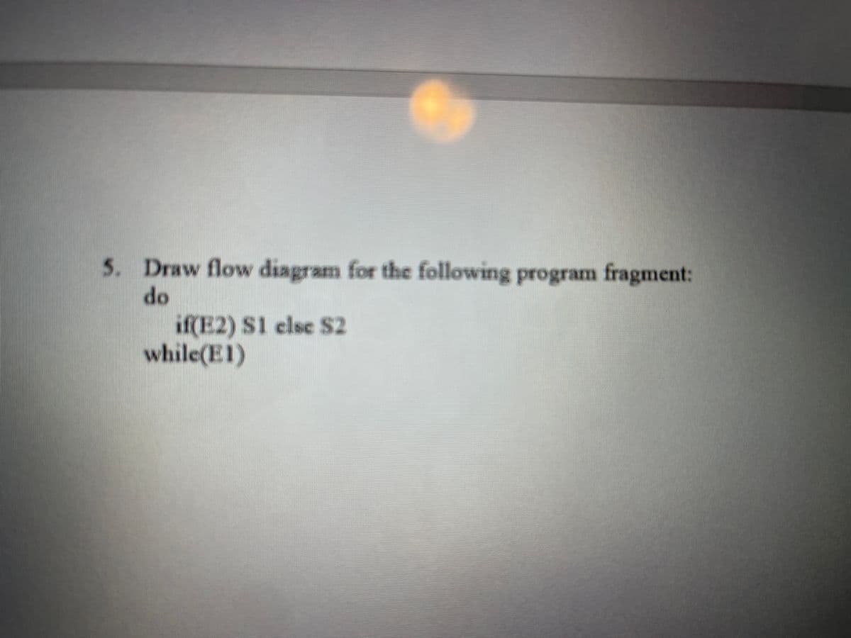 5. Draw flow diagram for the following program fragment:
do
if(E2) S1 else S2
while(E1)
