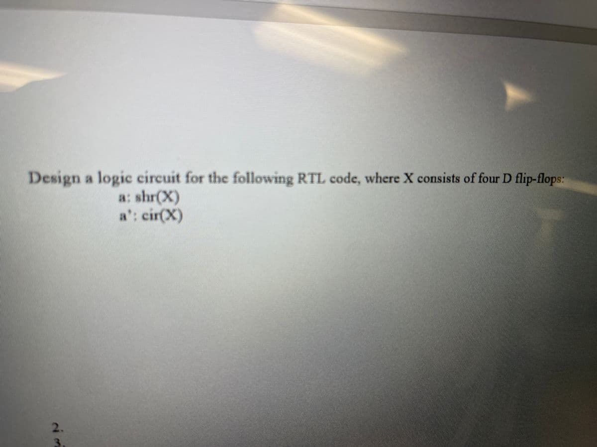 Design a logic circuit for the following RTL code, where X consists of four D flip-flops:
a: shr(X)
a': cir(X)
2.
