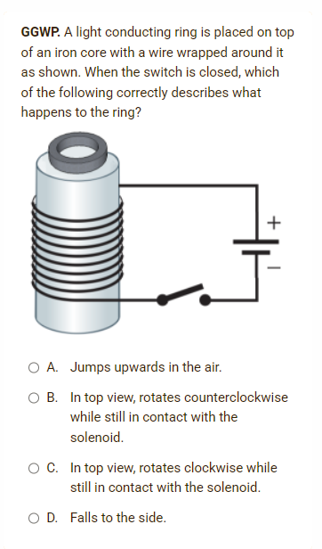 GGWP. A light conducting ring is placed on top
of an iron core with a wire wrapped around it
as shown. When the switch is closed, which
of the following correctly describes what
happens to the ring?
+
O A. Jumps upwards in the air.
O B. In top view, rotates counterclockwise
while still in contact with the
solenoid.
O C. In top view, rotates clockwise while
still in contact with the solenoid.
O D. Falls to the side.
I