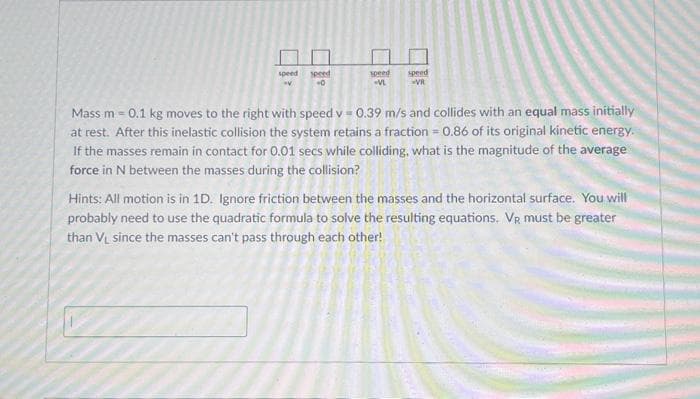 90 22
speed speed
speed
speed
-0
VR
Mass m = 0.1 kg moves to the right with speed v=0.39 m/s and collides with an equal mass initially
at rest. After this inelastic collision the system retains a fraction = 0.86 of its original kinetic energy.
If the masses remain in contact for 0.01 secs while colliding, what is the magnitude of the average
force in N between the masses during the collision?
Hints: All motion is in 1D. Ignore friction between the masses and the horizontal surface. You will
probably need to use the quadratic formula to solve the resulting equations. VR must be greater
than V₁ since the masses can't pass through each other!