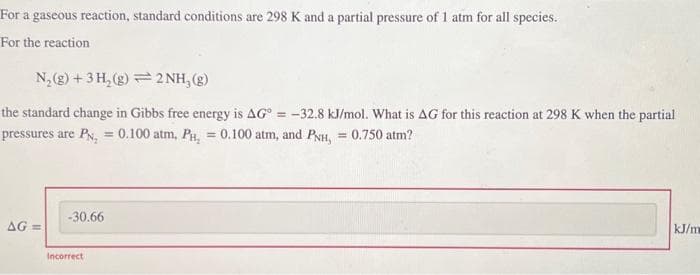 For a gaseous reaction, standard conditions are 298 K and a partial pressure of 1 atm for all species.
For the reaction
N₂(g) + 3H₂(g)2NH₂(g)
the standard change in Gibbs free energy is AG = -32.8 kJ/mol. What is AG for this reaction at 298 K when the partial
pressures are PN₂ = 0.100 atm, PH₂ = 0.100 atm, and PNH, = 0.750 atm?
AG=
-30.66
Incorrect
kJ/m