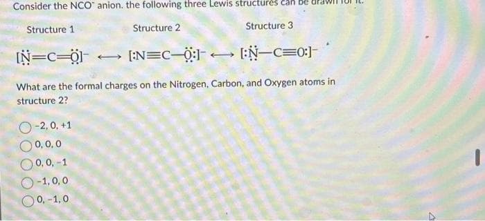 Consider the NCO anion. the following three Lewis structures car
Structure 2
Structure 3
Structure 1
[N=C=01
[:N=C-Ö:]
[:N-C=0:]-
What are the formal charges on the Nitrogen, Carbon, and Oxygen atoms in
structure 2?
-2,0, +1
0,0,0
0,0,-1
O-1,0,0
O 0,-1,0
4