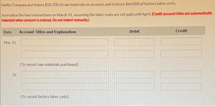 Swifty Company purchases $50,700 of raw materials on account, and it incurs $64,000 of factory labor costs.
Journalize the two transactions on March 31, assuming the labor costs are not paid until April. (Credit account titles are automatically
Indented when amount is entered. Do not indent manually.)
Date
Mar. 31
31
Account Titles and Explanation
(To record raw materials purchased)
(To record factory labor costs)
Debit
Credit