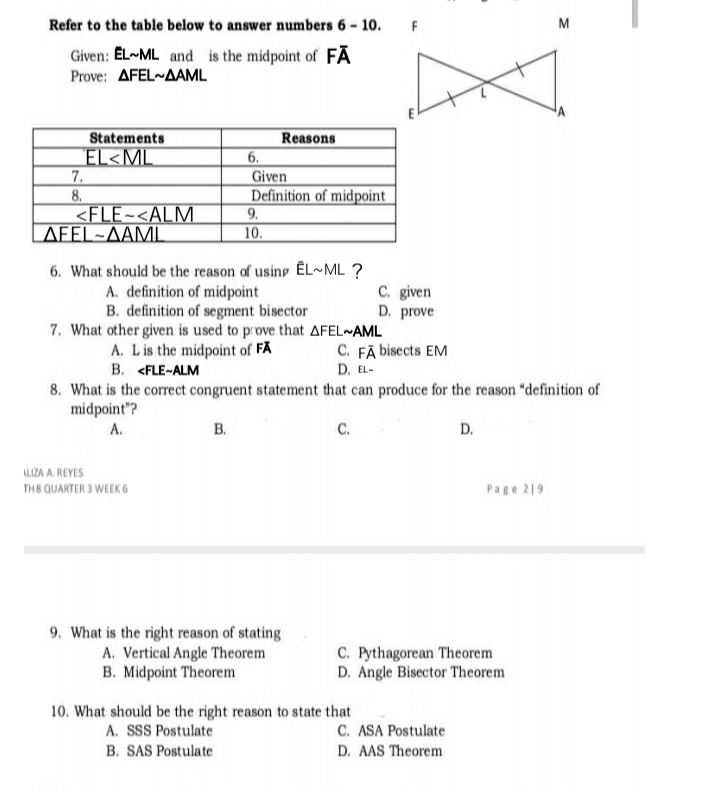 Refer to the table below to answer numbers 6 - 10.
F
M
Given: EL~ML and is the midpoint of FĀ
Prove : ΔFEL~ΔΑML
Reasons
6.
Statements
EL<ML
7.
8.
<FLE~<ALM
AFEL~AAML
Given
Definition of midpoint
9.
10.
6. What should be the reason of using ĒL~ML ?
A. definition of midpoint
B. definition of segment bisector
7. What other given is used to prove that AFEL~AML
A. Lis the midpoint of FA
B. <FLE-ALM
C. given
D. prove
C. FĀ bisects EM
D. EL-
8. What is the correct congruent statement that can produce for the reason "definition of
midpoint"?
А.
В.
C.
D.
ALIZA A. REYES
TH8 QUARTER 3 WEEK 6
Page 219
9. What is the right reason of stating
A. Vertical Angle Theorem
B. Midpoint Theorem
C. Pythagorean Theorem
D. Angle Bisector Theorem
10. What should be the right reason to state that
A. SSS Postulate
C. ASA Postulate
B. SAS Postulate
D. AAS Theorem
