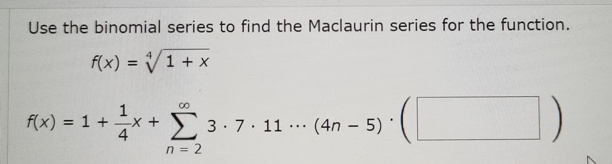 Use the binomial series to find the Maclaurin series for the function.
f(x) = V1 + x
4
%3D
1
F(x) = 1 + ÷x + 3.7.11 … (4n – 5) *
3.7. 11 … (4n – 5)
...
-
n = 2
