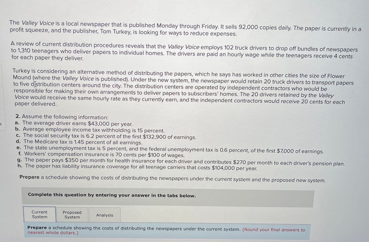 The Valley Voice is a local newspaper that is published Monday through Friday. It sells 92,000 copies daily. The paper is currently in a
profit squeeze, and the publisher, Tom Turkey, is looking for ways to reduce expenses.
A review of current distribution procedures reveals that the Valley Voice employs 102 truck drivers to drop off bundles of newspapers
to 1,310 teenagers who deliver papers to individual homes. The drivers are paid an hourly wage while the teenagers receive 4 cents
for each paper they deliver.
Turkey is considering an alternative method of distributing the papers, which he says has worked in other cities the size of Flower
Mound (where the Valley Voice is published). Under the new system, the newspaper would retain 20 truck drivers to transport papers
to five distribution centers around the city. The distribution centers are operated by independent contractors who would be
responsible for making their own arrangements to deliver papers to subscribers' homes. The 20 drivers retained by the Valley
Voice would receive the same hourly rate as they currently earn, and the independent contractors would receive 20 cents for each
paper delivered.
2. Assume the following information:
S
a. The average driver earns $43,000 per year.
b. Average employee income tax withholding is 15 percent.
c. The social security tax is 6.2 percent of the first $132,900 of earnings.
d. The Medicare tax is 1.45 percent of all earnings.
e. The state unemployment tax is 5 percent, and the federal unemployment tax is 0.6 percent, of the first $7,000 of earnings.
f. Workers' compensation insurance is 70 cents per $100 of wages.
g. The paper pays $350 per month for health insurance for each driver and contributes $270 per month to each driver's pension plan.
h. The paper has liability insurance coverage for all teenage carriers that costs $104,000 per year.
Prepare a schedule showing the costs of distributing the newspapers under the current system and the proposed new system.
Complete this question by entering your answer in the tabs below.
Current
System
Proposed
System
Analysis
Prepare a schedule showing the costs of distributing the newspapers under the current system. (Round your final answers to
nearest whole dollars.)