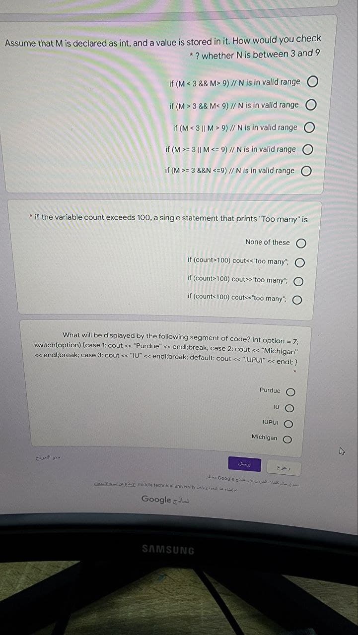 Assume that M is declared as int, and a value is stored in it. How would you check
* ? whether N is between 3 and 9
if (M < 3 && M> 9) // N is in valid range
if (M > 3 && M< 9) // N is in valid range
if (M < 3 || M > 9) // N is in valid range
if (M >= 3 || M <= 9) // N is in valid range
if (M >= 3 &&N <=9) // N is in valid range
* if the variable count exceeds 100, a single statement that prints "Too many" is
None of these
if (count>100) cout<<"too many"; O
if (count>100) cout>>'too many"; O
if (count<100) cout<<"too many";
What will be displayed by the following segment of code? int option = 7:
switch(option) (case 1: cout << "Purdue" << endl;break; case 2: cout << "Michigan"
Ss endl:break: case 3: cout << "IU" << endl;break; default: cout << "IUPUI" <s endl: )
Purdue O
IUPUI
Michigan O
محو الدمودج
d Google As e
middle technical university A
Google
SAMSUNG
O O
