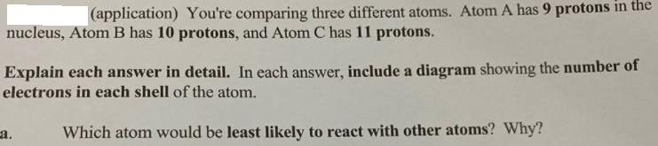 (application) You're comparing three different atoms. Atom A has 9 protons in the
nucleus, Atom B has 10 protons, and Atom C has 11 protons.
Explain each answer in detail. In each answer, include a diagram showing the number of
electrons in each shell of the atom.
a.
Which atom would be least likely to react with other atoms? Why?
