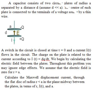 A capacitor consists of two circu. - plates of radius a
separated by a distance d (assume d <« a). 'In ` centre of each
plate is connected to the terminals of a voltage sou. • by a thin
wire.
a
d
TE
+Q
A switch in the circuit is closed at time t = 0 and a current I(t)
flows in the circuit. The charge on the plate is related to the
current according to I (t) = dq/dt. We begin by calculating the
electric field between the plates. Throughout this problem you
may ignore edge effects. We assume that the electric field is
zero for r>a.
Calculate the Maxwell displacement current, through
the flat disc of radius r<a in the plane midway between
the plates, in terms of r, I(t), and a.
