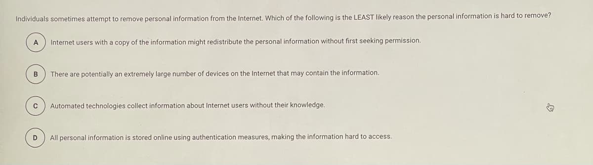 Individuals sometimes attempt to remove personal information from the Internet. Which of the following is the LEAST likely reason the personal information is hard to remove?
A
Internet users with a copy of the information might redistribute the personal information without first seeking permission.
B
There are potentially an extremely large number of devices on the Internet that may contain the information.
Automated technologies collect information about Internet users without their knowledge.
D
All personal information is stored online using authentication measures, making the information hard to access.
