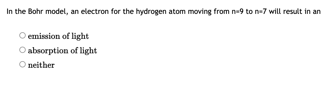 **Question:**

In the Bohr model, an electron for the hydrogen atom moving from n=9 to n=7 will result in an

- ○ emission of light
- ○ absorption of light
- ○ neither

**Explanation:**

The text presents a multiple-choice question relevant for the Bohr model of the hydrogen atom, where electrons occupy specific, quantized orbits (n levels) around the nucleus. The question asks about the effect on light when an electron transitions from a higher energy level (n=9) to a lower energy level (n=7).

**Key Concepts:**

- **Emission of light:** Takes place when an electron moves from a higher energy level to a lower energy level, releasing energy, typically in the form of a photon.
- **Absorption of light:** Occurs when an electron moves from a lower energy level to a higher energy level, requiring the absorption of energy, usually from a photon.
- **Neither:** Indicates no change in energy level or no emission/absorption of light.

In this scenario, the electron is moving from n=9 to n=7, which is a transition from a higher to a lower energy state, typically resulting in the emission of light.