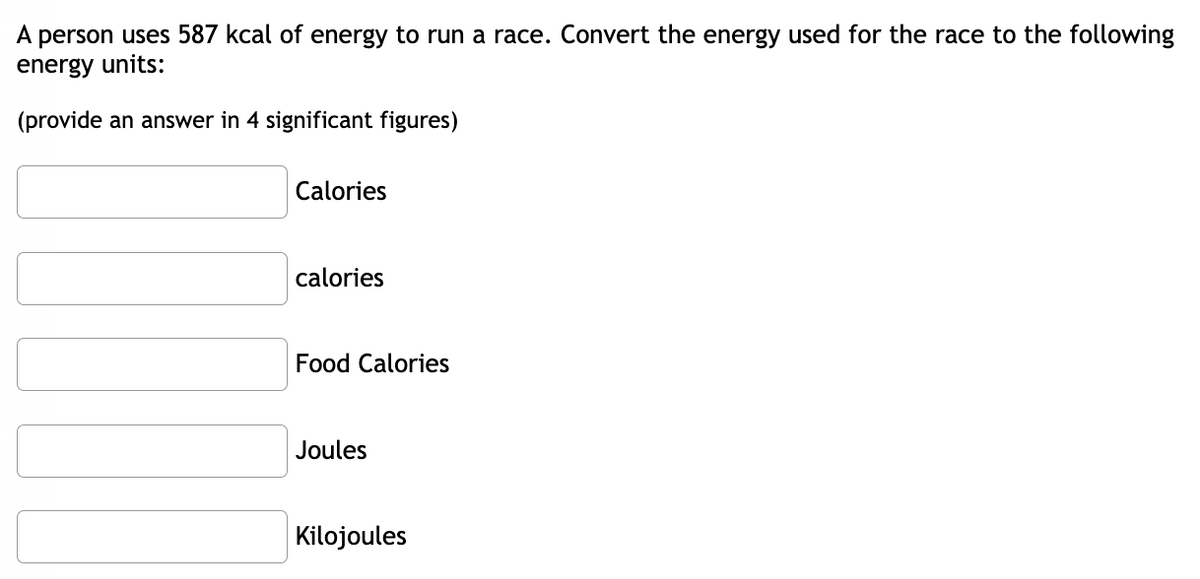 ---

### Energy Conversion Exercise

A person uses 587 kcal of energy to run a race. Convert the energy used for the race to the following energy units:

*(provide an answer in 4 significant figures)*

- [ ] Calories
- [ ] calories
- [ ] Food Calories
- [ ] Joules
- [ ] Kilojoules

---

This exercise is designed to help you understand the different energy units and how to convert between them. Use appropriate conversion factors to fill in the blanks with your answers in 4 significant figures.