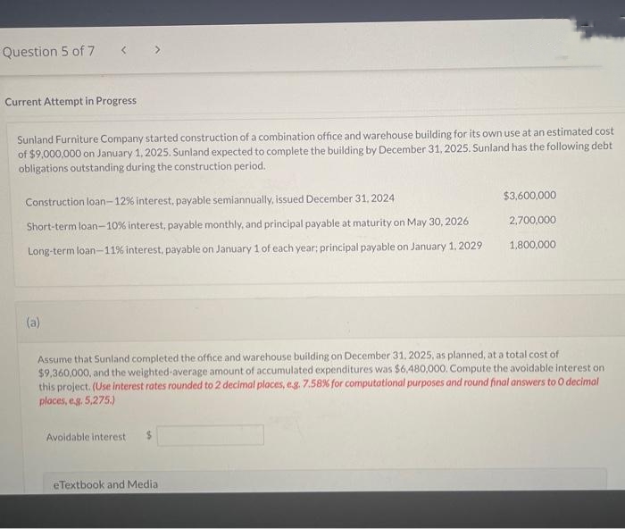 Question 5 of 7
Current Attempt in Progress
Sunland Furniture Company started construction of a combination office and warehouse building for its own use at an estimated cost
of $9,000,000 on January 1, 2025. Sunland expected to complete the building by December 31, 2025. Sunland has the following debt
obligations outstanding during the construction period.
Construction loan-12% interest, payable semiannually, issued December 31, 2024
Short-term loan-10% interest, payable monthly, and principal payable at maturity on May 30, 2026
Long-term loan-11% interest, payable on January 1 of each year: principal payable on January 1, 2029
(a)
Assume that Sunland completed the office and warehouse building on December 31, 2025, as planned, at a total cost of
$9,360,000, and the weighted-average amount of accumulated expenditures was $6,480,000. Compute the avoidable interest on
this project. (Use interest rates rounded to 2 decimal places, e.g. 7.58% for computational purposes and round final answers to O decimal
places, e.g. 5,275.)
Avoidable interest
$3,600,000
2,700,000
1,800,000
eTextbook and Media