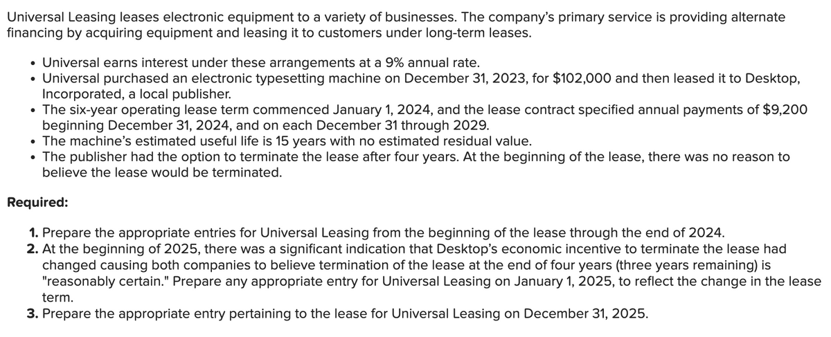 Universal Leasing leases electronic equipment to a variety of businesses. The company's primary service is providing alternate
financing by acquiring equipment and leasing it to customers under long-term leases.
• Universal earns interest under these arrangements at a 9% annual rate.
• Universal purchased an electronic typesetting machine on December 31, 2023, for $102,000 and then leased it to Desktop,
Incorporated, a local publisher.
• The six-year operating lease term commenced January 1, 2024, and the lease contract specified annual payments of $9,200
beginning December 31, 2024, and on each December 31 through 2029.
• The machine's estimated useful life is 15 years with no estimated residual value.
• The publisher had the option to terminate the lease after four years. At the beginning of the lease, there was no reason to
believe the lease would be terminated.
Required:
1. Prepare the appropriate entries for Universal Leasing from the beginning of the lease through the end of 2024.
2. At the beginning of 2025, there was a significant indication that Desktop's economic incentive to terminate the lease had
changed causing both companies to believe termination of the lease at the end of four years (three years remaining) is
"reasonably certain." Prepare any appropriate entry for Universal Leasing on January 1, 2025, to reflect the change in the lease
term.
3. Prepare the appropriate entry pertaining to the lease for Universal Leasing on December 31, 2025.