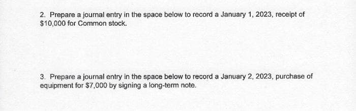 2. Prepare a journal entry in the space below to record a January 1, 2023, receipt of
$10,000 for Common stock.
3. Prepare a journal entry in the space below to record a January 2, 2023, purchase of
equipment for $7,000 by signing a long-term note.