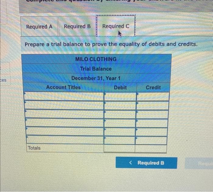 ces
Required A
Required B Required C
Prepare a trial balance to prove the equality of debits and credits.
Totals
MILO CLOTHING
Trial Balance
December 31, Year 1
Account Titles
Debit
Credit
< Required B
Requi