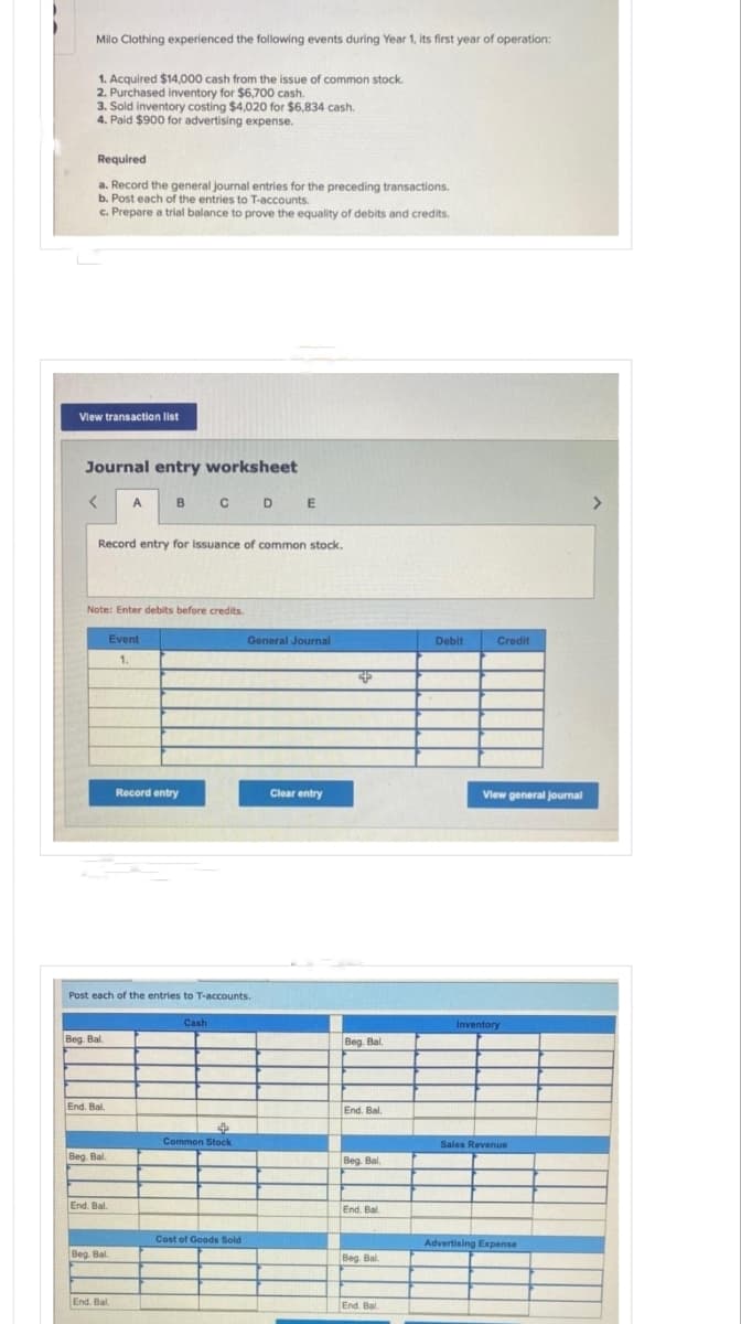 Milo Clothing experienced the following events during Year 1, its first year of operation:
1. Acquired $14,000 cash from the issue of common stock.
2. Purchased inventory for $6,700 cash.
3. Sold inventory costing $4,020 for $6,834 cash.
4. Paid $900 for advertising expense.
Required
a. Record the general journal entries for the preceding transactions.
b. Post each of the entries to T-accounts.
c. Prepare a trial balance to prove the equality of debits and credits.
View transaction list
Journal entry worksheet
<
Record entry for Issuance of common stock.
Beg. Bal.
Note: Enter debits before credits.
End. Bal.
Beg. Bal.
A
End. Bal.
Beg. Bal.
B
Post each of the entries to T-accounts.
End. Bal
Event
1.
CDE
Record entry
Cash
$
Common Stock
General Journal
Cost of Goods Sold
Clear entry
4
Beg. Bal.
End. Bal.
Beg. Bal.
End. Bal.
Beg. Bal.
End. Bal
Debit
Credit
View general journal
Inventory
Sales Revenue
Advertising Expense