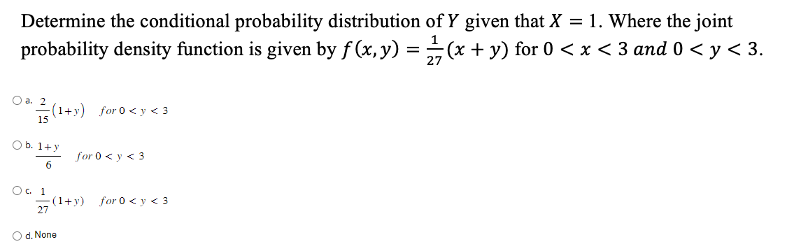 Determine the conditional probability distribution of Y given that X = 1. Where the joint
1
probability density function is given by f (x, y) =
(x + y) for 0 < x < 3 and 0 < y < 3.
27
O a. 2 (1+y) for 0 <y <3
15
O b. 1+y
6
O c. 1
27
for 0 < y < 3
(1+y)
O d. None
for 0 < y < 3